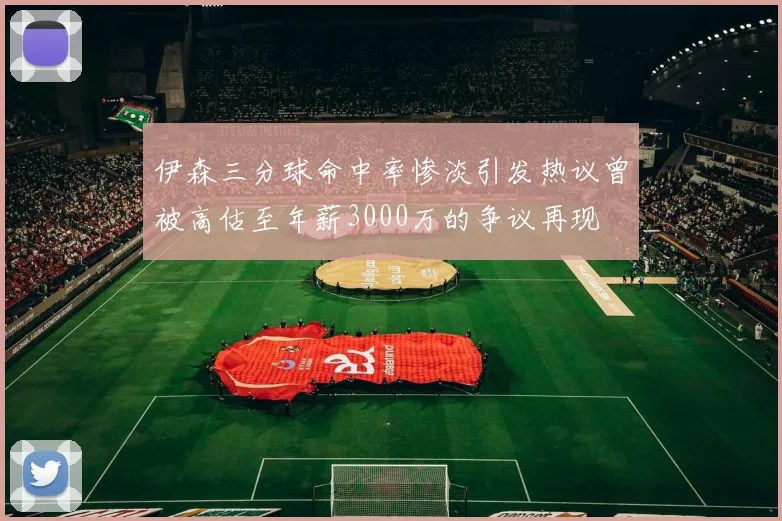 伊森三分球命中率惨淡引发热议曾被高估至年薪3000万的争议再现